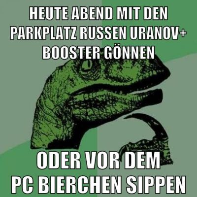 heute abend mit den parkplatz russen uranov+ booster gönnen oder vor dem pc bierchen sippen