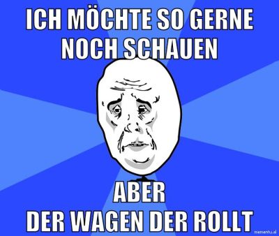 ich möchte so gerne noch schauen aber der wagen der rollt