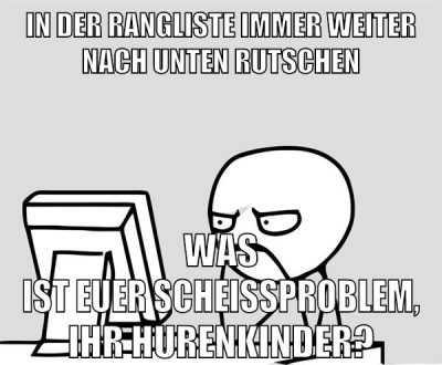 in der rangliste immer weiter nach unten rutschen was ist euer scheissproblem, ihr hurenkinder?