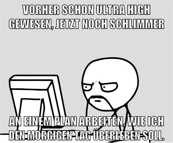 vorher schon ultra high gewesen, jetzt noch schlimmer an einem plan arbeiten, wie ich den morgigen tag überleben soll.