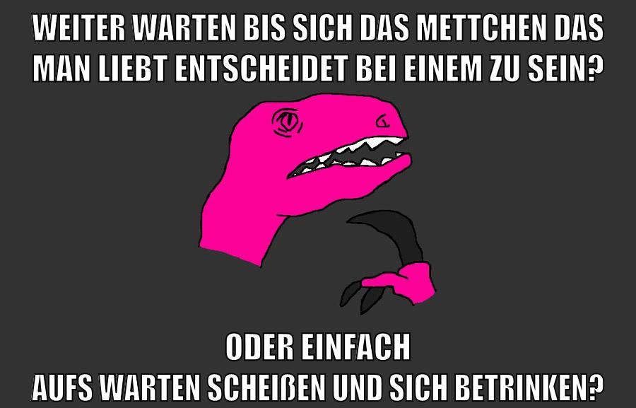 weiter warten bis sich das mettchen das man liebt entscheidet bei einem zu sein? oder einfach aufs warten scheißen und sich betrinken?