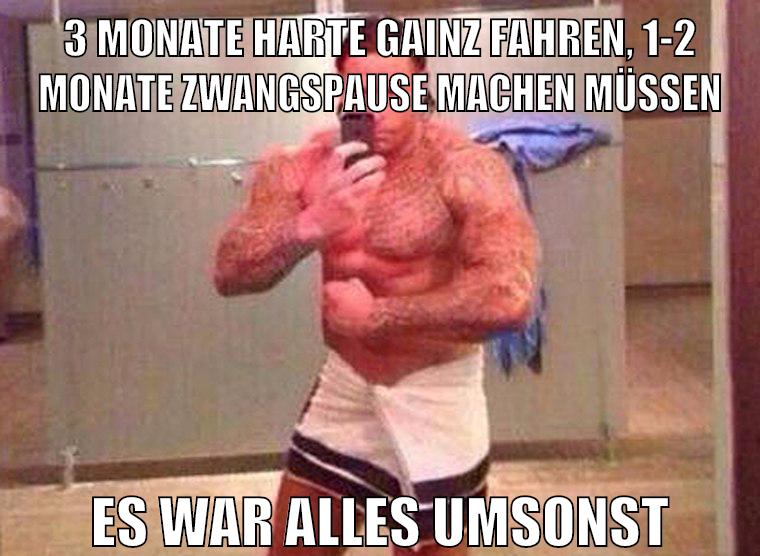 3 monate harte gainz fahren, 1-2 monate zwangspause machen müssen es war alles umsonst