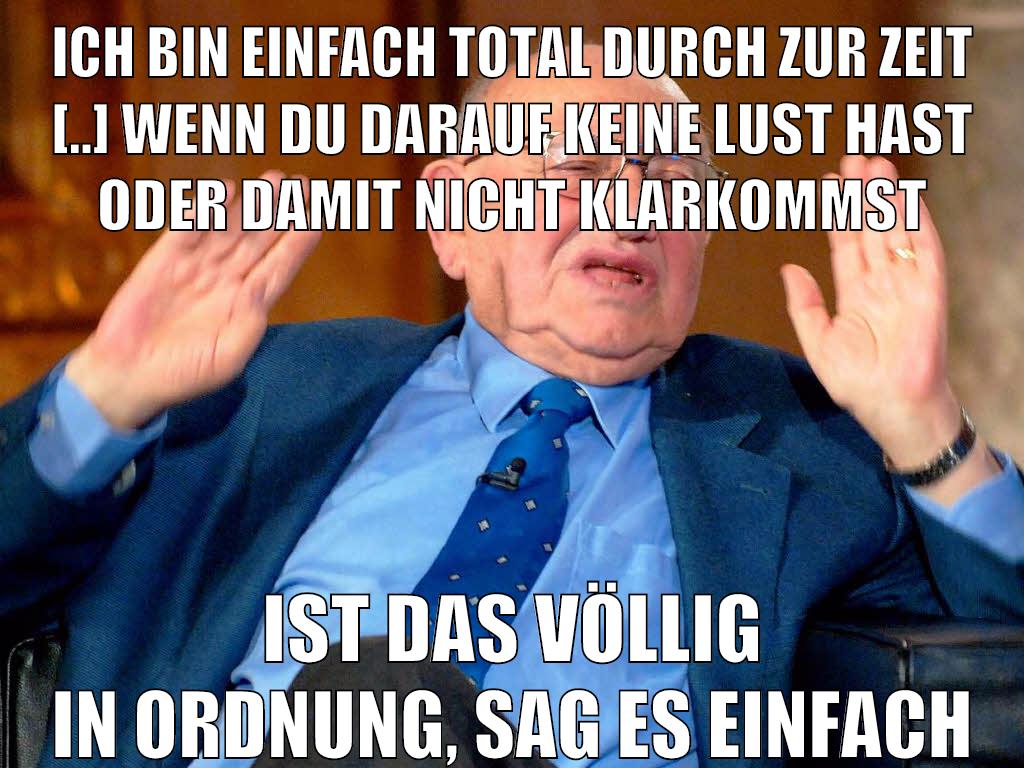 Ich bin einfach total durch zur Zeit [..] wenn du darauf keine Lust hast oder damit nicht klarkommst ist das völlig in Ordnung, sag es einfach