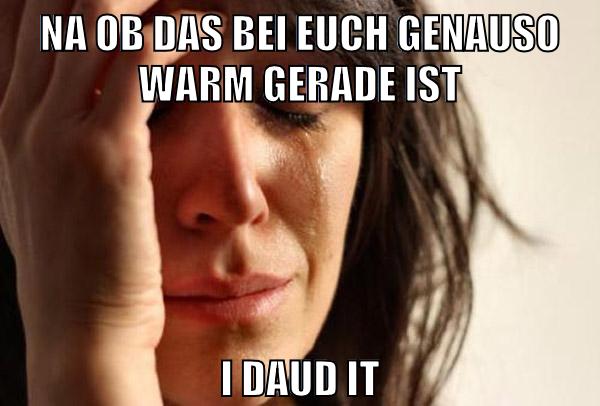 na ob das bei euch genauso warm gerade ist i daud it