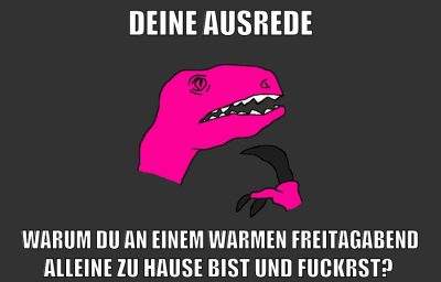 deine ausrede warum du an einem warmen freitagabend alleine zu hause bist und fuckrst?