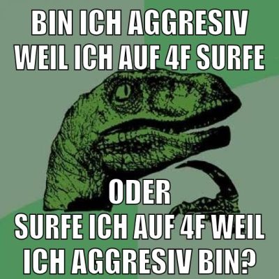 bin ich aggresiv weil ich auf 4f surfe oder surfe ich auf 4f weil ich aggresiv bin?