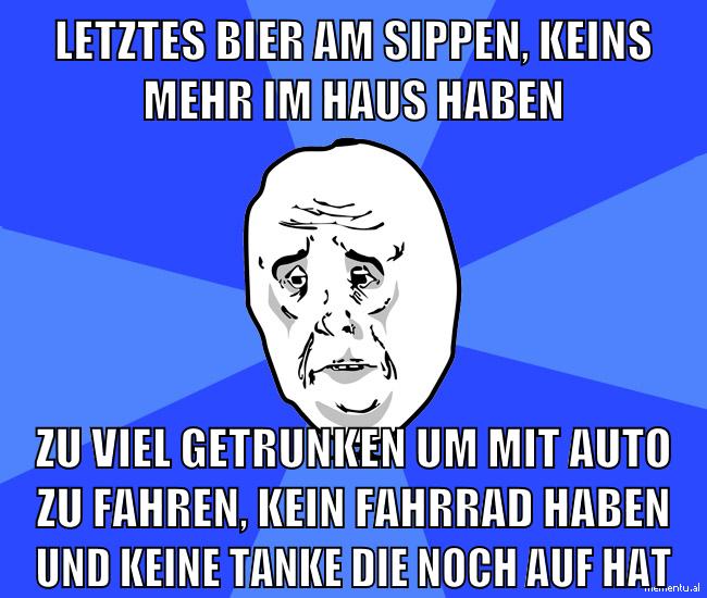 letztes bier am sippen, keins mehr im haus haben zu viel getrunken um mit auto zu fahren, kein fahrrad haben und keine tanke die noch auf hat