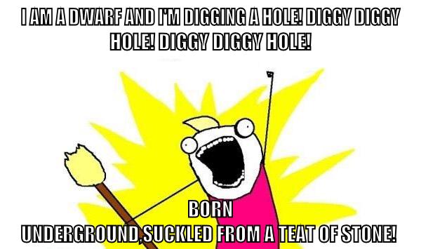 I am a dwarf and i'm digging a hole! Diggy Diggy Hole! Diggy Diggy Hole! Born Underground,suckled from a teat of stone!