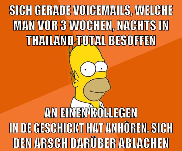 sich gerade voicemails, welche man vor 3 wochen, nachts in thailand total besoffen an einen kollegen in de geschickt hat anhören. sich den arsch darüber ablachen