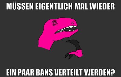 müssen eigentlich mal wieder ein paar bans verteilt werden?