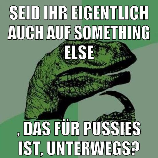 seid ihr eigentlich auch auf something else , das für pussies ist, unterwegs?