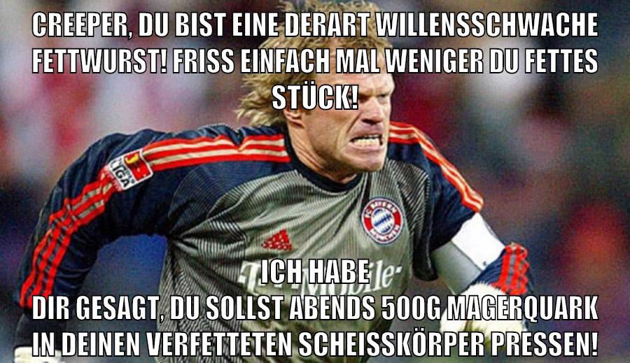 Creeper, du bist eine derart willensschwache Fettwurst! Friss einfach mal weniger du fettes Stück! Ich habe dir gesagt, du sollst abends 500g Magerquark in deinen verfetteten Scheißkörper pressen!