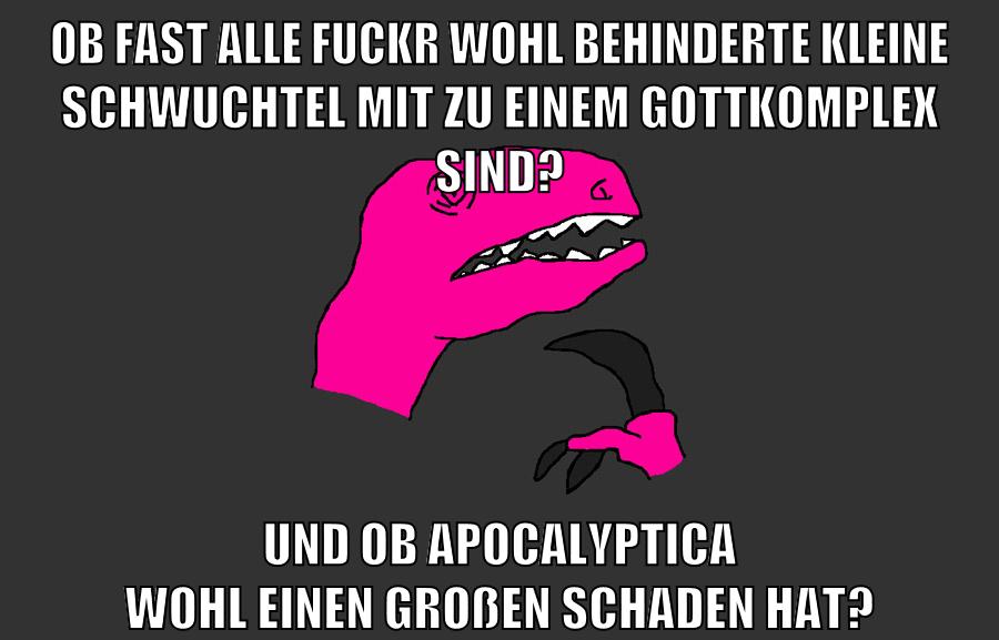 ob fast alle fuckr wohl behinderte kleine schwuchtel mit zu einem gottkomplex sind? und ob Apocalyptica wohl einen großen schaden hat?