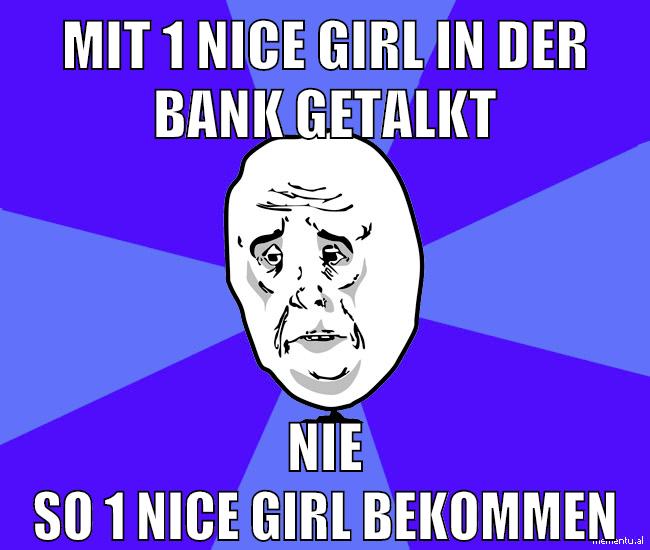mit 1 nice girl in der bank getalkt nie so 1 nice girl bekommen