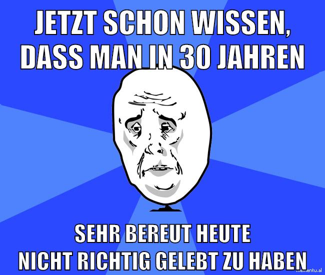 jetzt schon wissen, dass man in 30 jahren sehr bereut heute nicht richtig gelebt zu haben