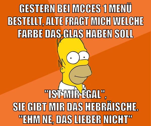 gestern bei mcces 1 menü bestellt, alte fragt mich welche farbe das glas haben soll "ist mir egal", sie gibt mir das hebräische. "ehm ne, das lieber nicht"