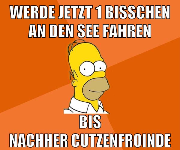 werde jetzt 1 bisschen an den see fahren bis nachher cutzenfroinde