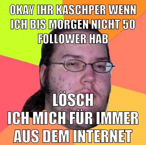 okay ihr kaschper wenn ich bis morgen nicht 50 follower hab lösch ich mich für immer aus dem internet