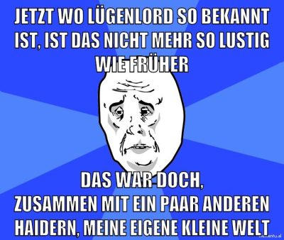 jetzt wo lügenlord so bekannt ist, ist das nicht mehr so lustig wie früher das war doch, zusammen mit ein paar anderen haidern, meine eigene kleine welt