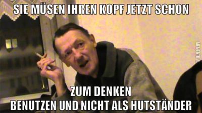 Sie müsen ihren kopf jetzt schon zum denken benutzen und nicht als hutständer