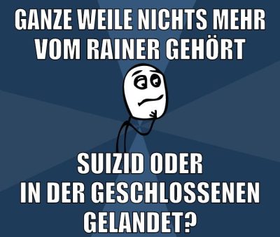 ganze weile nichts mehr vom rainer gehört suizid oder in der geschlossenen gelandet?