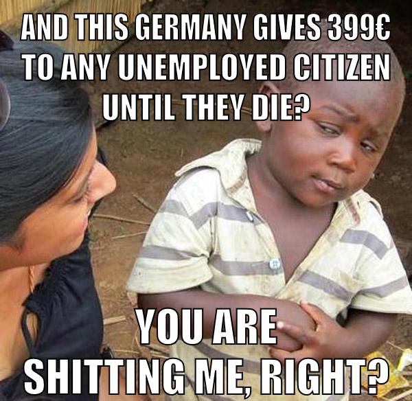 and this germany gives 399€ to any unemployed citizen until they die? you are shitting me, right?