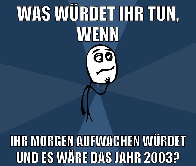 was würdet ihr tun, wenn ihr morgen aufwachen würdet und es wäre das jahr 2003?