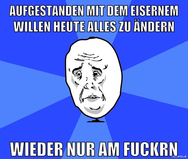aufgestanden mit dem eisernem willen heute alles zu ändern wieder nur am fuckrn