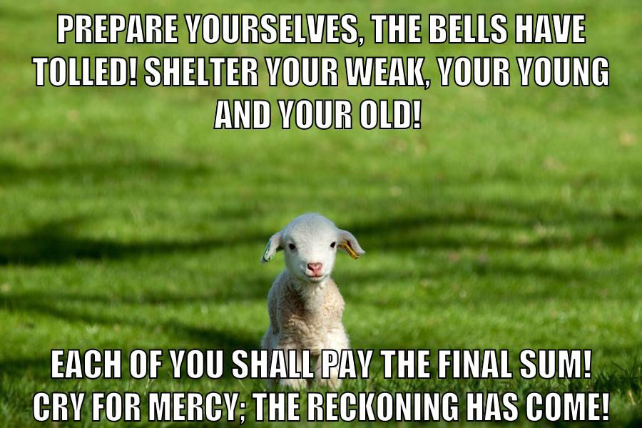 Prepare yourselves, the bells have tolled! Shelter your weak, your young and your old! Each of you shall pay the final sum! Cry for mercy; the reckoning has come!