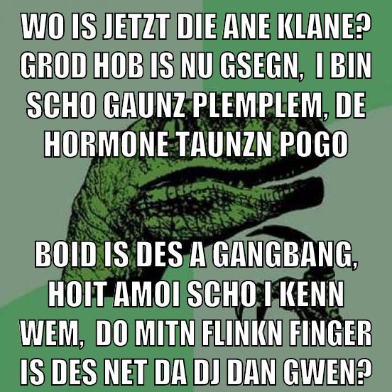 Wo is jetzt die ane klane? grod hob is nu gsegn,  I bin scho gaunz plemplem, de Hormone taunzn pogo boid is des a Gangbang, hoit amoi scho i kenn wem,  do mitn flinkn finger is des net da DJ Dan gwen?