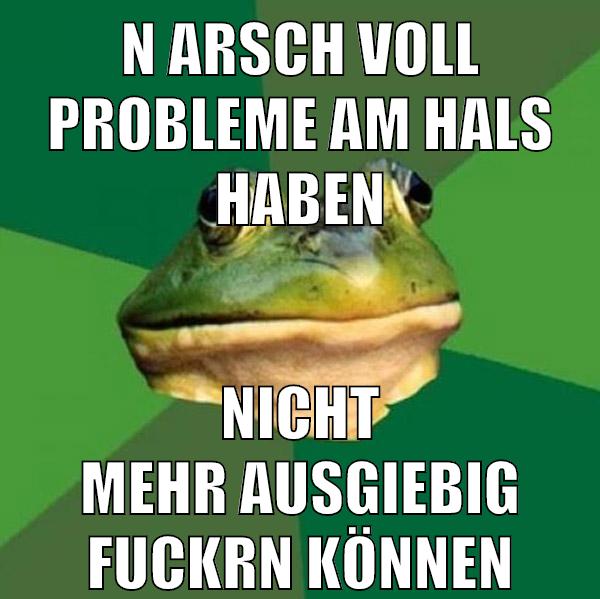 n arsch voll probleme am hals haben nicht mehr ausgiebig fuckrn können