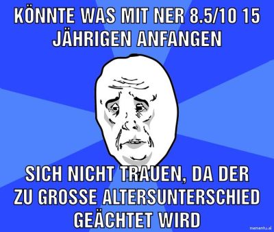 Könnte was mit ner 8.5/10 15 Jährigen anfangen sich nicht trauen, da der zu große Altersunterschied geächtet wird