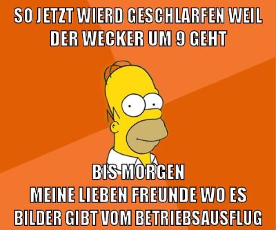 so jetzt wierd geschlarfen weil der wecker um 9 geht bis morgen meine lieben freunde wo es bilder gibt vom betriebsausflug