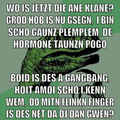 Wo is jetzt die ane klane? grod hob is nu gsegn,  I bin scho gaunz plemplem, de Hormone taunzn pogo boid is des a Gangbang, hoit amoi scho i kenn wem,  do mitn flinkn finger is des net da DJ Dan gwen?