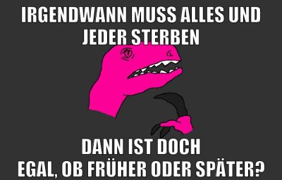 irgendwann muss alles und jeder sterben dann ist doch egal, ob früher oder später?