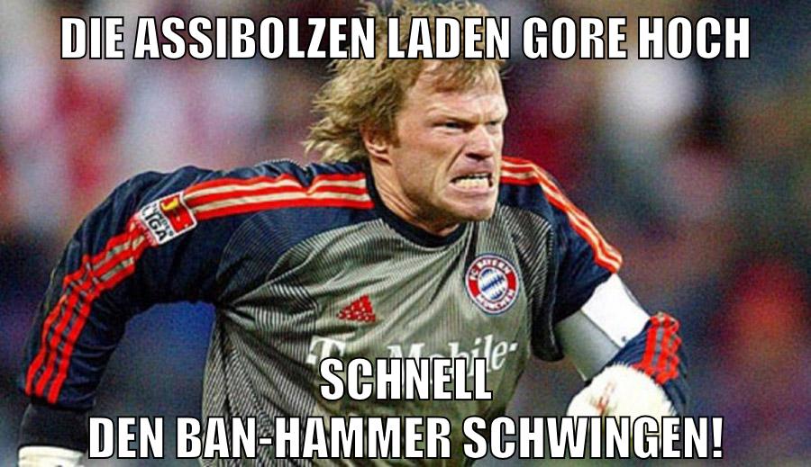 Die Assibolzen laden Gore hoch Schnell den Ban-Hammer schwingen!