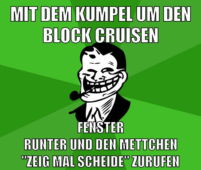mit dem kumpel um den block cruisen fenster runter und den mettchen "ZEIG MAL SCHEIDE" zurufen