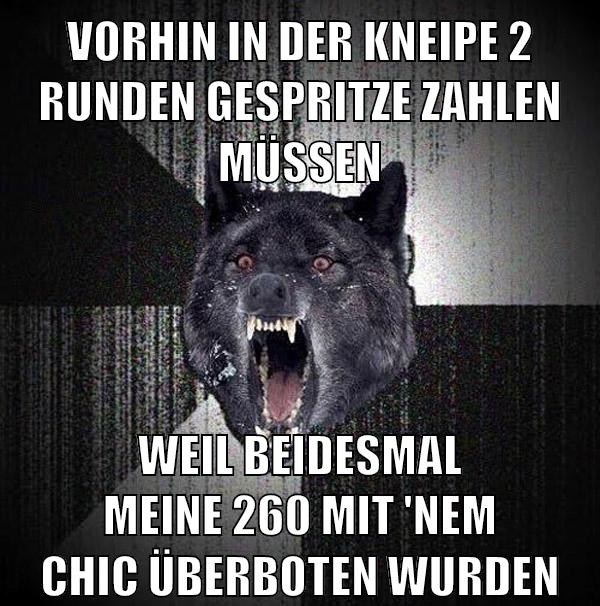 vorhin in der kneipe 2 runden gespritze zahlen müssen weil beidesmal meine 260 mit 'nem Chic überboten wurden