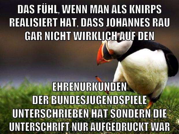 das fühl, wenn man als knirps realisiert hat, dass johannes rau gar nicht wirklich auf den ehrenurkunden der bundesjugendspiele unterschrieben hat sondern die unterschrift nur aufgedruckt war