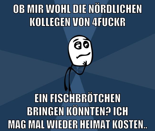 ob mir wohl die nördlichen kollegen von 4fuckr ein fischbrötchen bringen könnten? ich mag mal wieder Heimat kosten..