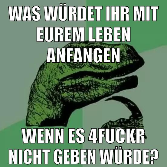 was würdet ihr mit eurem leben anfangen wenn es 4fuckr nicht geben würde?