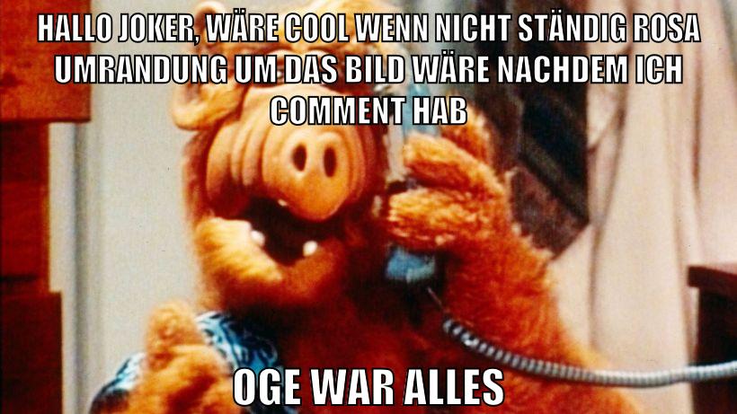 Hallo Joker, wäre cool wenn nicht ständig rosa umrandung um das bild wäre nachdem ich comment hab oge war alles