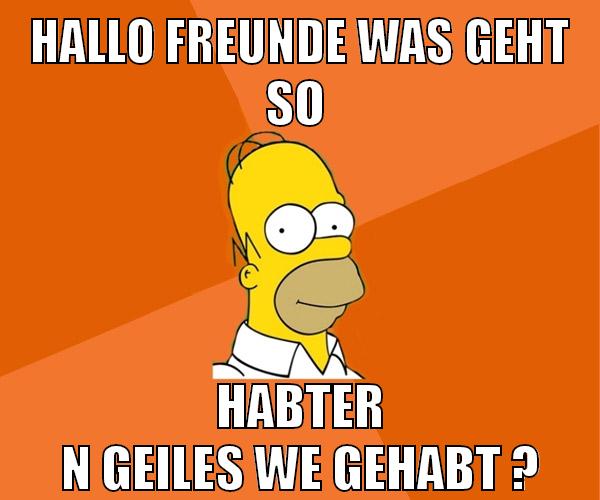 hallo freunde was geht so habter n geiles we gehabt ?