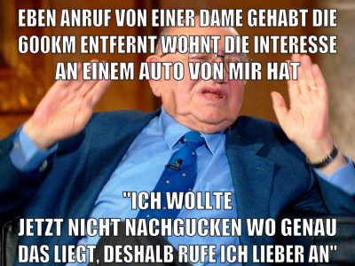 eben anruf von einer dame gehabt die 600km entfernt wohnt die interesse an einem auto von mir hat "ich wollte jetzt nicht nachgucken wo genau das liegt, deshalb rufe ich lieber an"