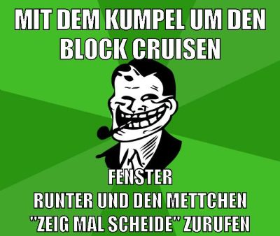 mit dem kumpel um den block cruisen fenster runter und den mettchen "ZEIG MAL SCHEIDE" zurufen