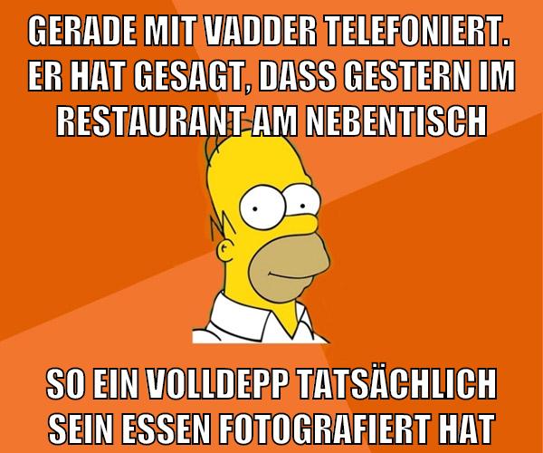 gerade mit vadder telefoniert.  er hat gesagt, dass gestern im restaurant am nebentisch so ein volldepp tatsächlich sein essen fotografiert hat