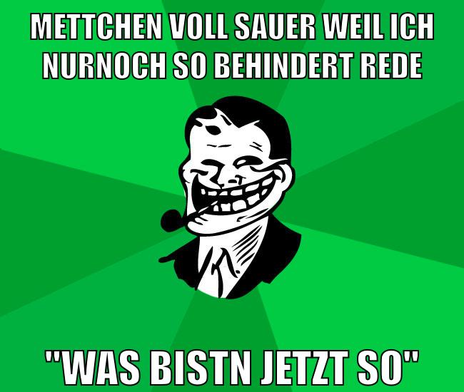 mettchen voll sauer weil ich nurnoch so behindert rede "was bistn jetzt so"
