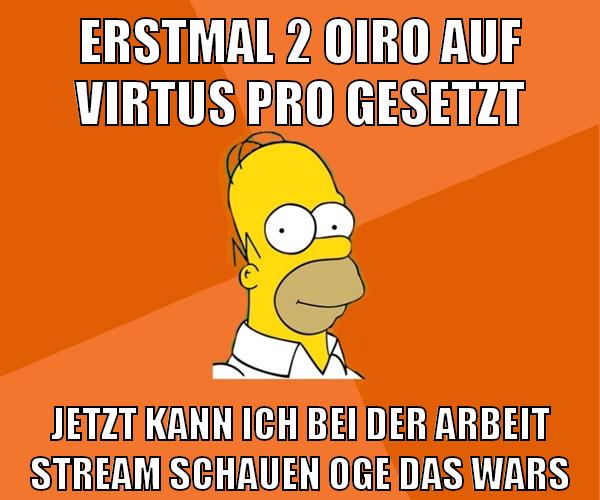 erstmal 2 oiro auf virtus pro gesetzt jetzt kann ich bei der arbeit stream schauen oge das wars