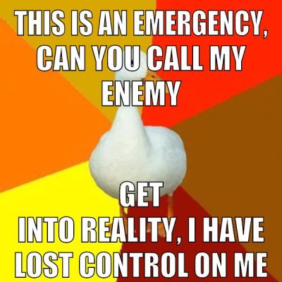 This is an emergency, can you call my enemy get into reality, I have lost control on me