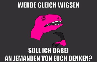 werde gleich wigsen soll ich dabei an jemanden von euch denken?